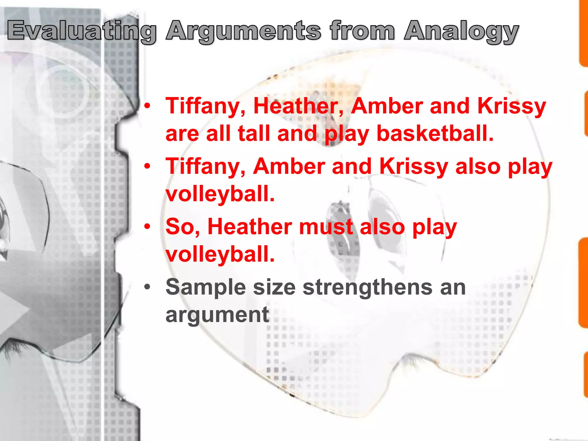 • Tiffany, Heather, Amber and Krissy
are all tall and play basketball.
• Tiffany, Amber and Krissy also play
volleyball.
• So, Heather must also play
volleyball.
• Sample size strengthens an
argument
 