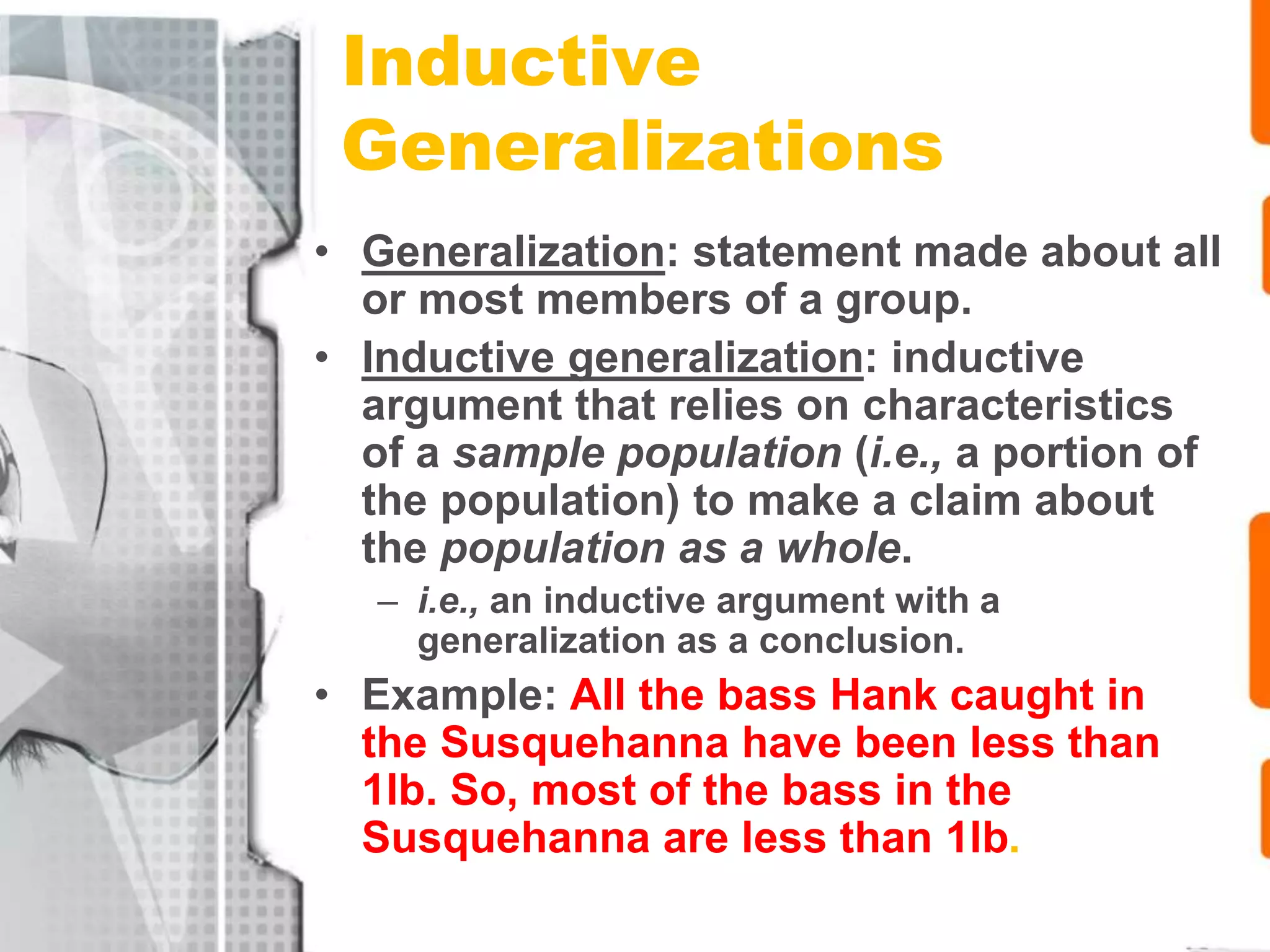 Inductive
Generalizations
• Generalization: statement made about all
or most members of a group.
• Inductive generalization: inductive
argument that relies on characteristics
of a sample population (i.e., a portion of
the population) to make a claim about
the population as a whole.
– i.e., an inductive argument with a
generalization as a conclusion.
• Example: All the bass Hank caught in
the Susquehanna have been less than
1lb. So, most of the bass in the
Susquehanna are less than 1lb.
 