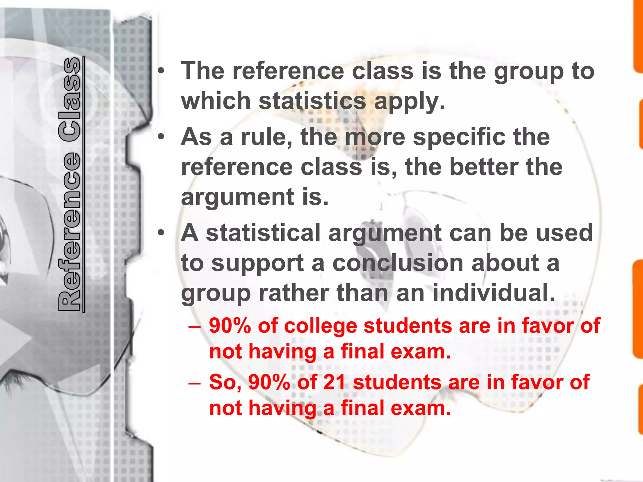 • The reference class is the group to
which statistics apply.
• As a rule, the more specific the
reference class is, the better the
argument is.
• A statistical argument can be used
to support a conclusion about a
group rather than an individual.
– 90% of college students are in favor of
not having a final exam.
– So, 90% of 21 students are in favor of
not having a final exam.
 