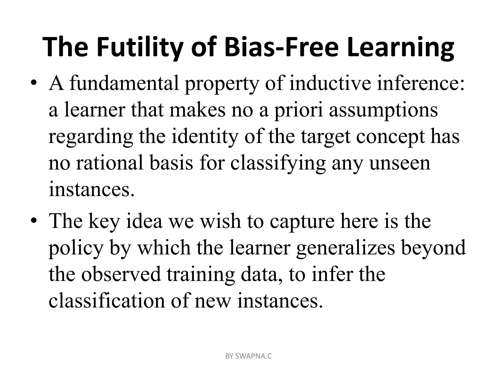 The Futility of Bias-Free Learning
• A fundamental property of inductive inference:
a learner that makes no a priori assumptions
regarding the identity of the target concept has
no rational basis for classifying any unseen
instances.
• The key idea we wish to capture here is the
policy by which the learner generalizes beyond
the observed training data, to infer the
classification of new instances.
BY SWAPNA.C
 