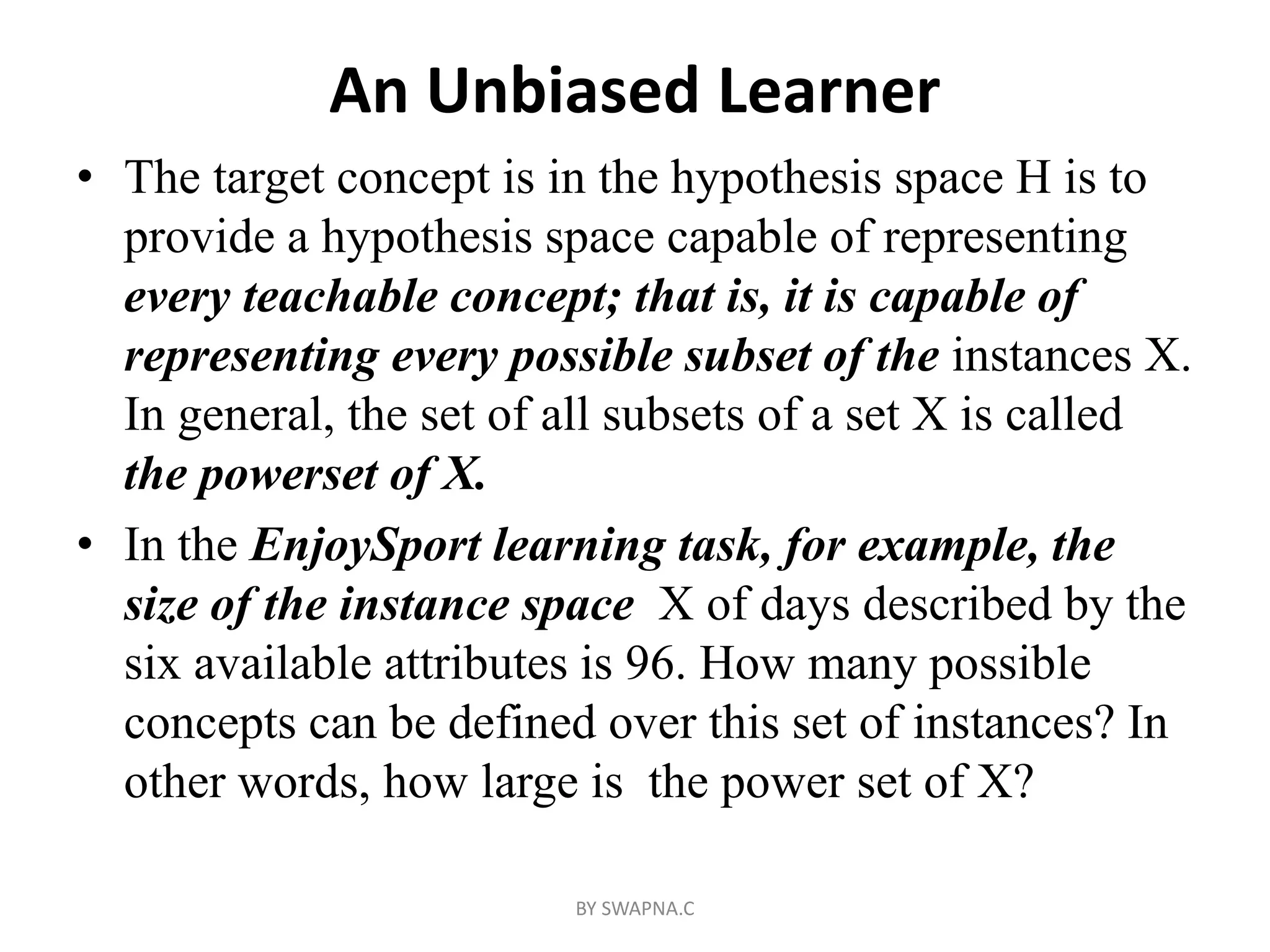 An Unbiased Learner
• The target concept is in the hypothesis space H is to
provide a hypothesis space capable of representing
every teachable concept; that is, it is capable of
representing every possible subset of the instances X.
In general, the set of all subsets of a set X is called
the powerset of X.
• In the EnjoySport learning task, for example, the
size of the instance space X of days described by the
six available attributes is 96. How many possible
concepts can be defined over this set of instances? In
other words, how large is the power set of X?
BY SWAPNA.C
 