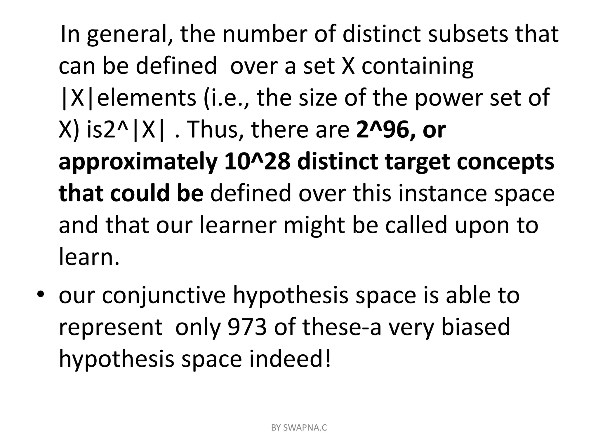 In general, the number of distinct subsets that
can be defined over a set X containing
|X|elements (i.e., the size of the power set of
X) is2^|X| . Thus, there are 2^96, or
approximately 10^28 distinct target concepts
that could be defined over this instance space
and that our learner might be called upon to
learn.
• our conjunctive hypothesis space is able to
represent only 973 of these-a very biased
hypothesis space indeed!
BY SWAPNA.C
 