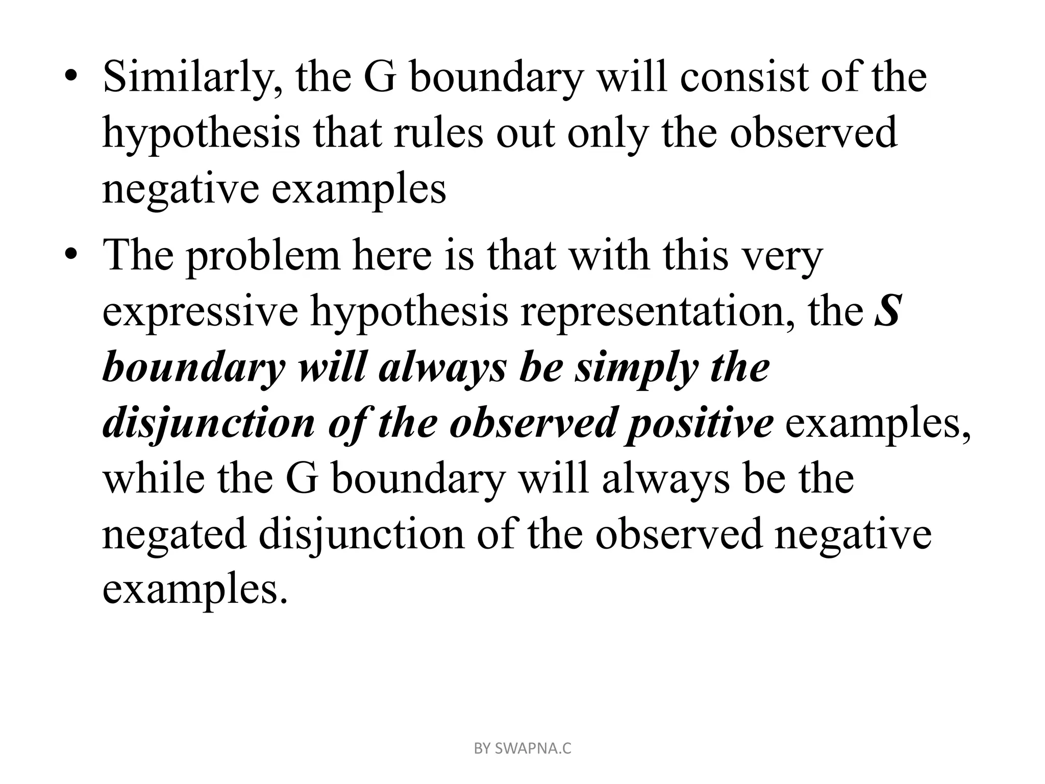 • Similarly, the G boundary will consist of the
hypothesis that rules out only the observed
negative examples
• The problem here is that with this very
expressive hypothesis representation, the S
boundary will always be simply the
disjunction of the observed positive examples,
while the G boundary will always be the
negated disjunction of the observed negative
examples.
BY SWAPNA.C
 