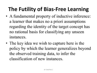 The Futility of Bias-Free Learning
• A fundamental property of inductive inference:
a learner that makes no a priori assumptions
regarding the identity of the target concept has
no rational basis for classifying any unseen
instances.
• The key idea we wish to capture here is the
policy by which the learner generalizes beyond
the observed training data, to infer the
classification of new instances.
BY SWAPNA.C
 