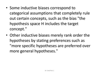 • Some inductive biases correspond to
categorical assumptions that completely rule
out certain concepts, such as the bias "the
hypothesis space H includes the target
concept."
• Other inductive biases merely rank order the
hypotheses by stating preferences such as
"more specific hypotheses are preferred over
more general hypotheses."
BY SWAPNA.C
 