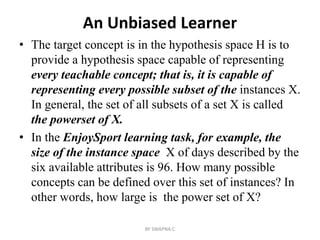 An Unbiased Learner
• The target concept is in the hypothesis space H is to
provide a hypothesis space capable of representing
every teachable concept; that is, it is capable of
representing every possible subset of the instances X.
In general, the set of all subsets of a set X is called
the powerset of X.
• In the EnjoySport learning task, for example, the
size of the instance space X of days described by the
six available attributes is 96. How many possible
concepts can be defined over this set of instances? In
other words, how large is the power set of X?
BY SWAPNA.C
 