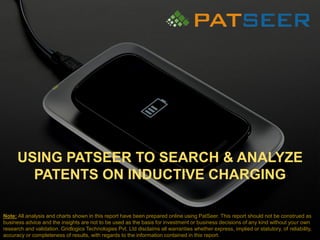 USING PATSEER TO SEARCH & ANALYZE
PATENTS ON INDUCTIVE CHARGING
Note: All analysis and charts shown in this report have been prepared online using PatSeer. This report should not be construed as
business advice and the insights are not to be used as the basis for investment or business decisions of any kind without your own
research and validation. Gridlogics Technologies Pvt. Ltd disclaims all warranties whether express, implied or statutory, of reliability,
accuracy or completeness of results, with regards to the information contained in this report.
 
