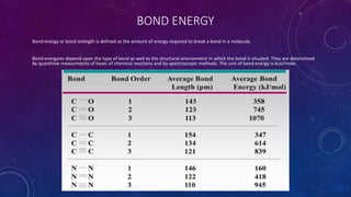 BOND ENERGY
Bond energy or bond strength is defined as the amount of energy required to break a bond in a molecule.
Bond energyies depend upon the type of bond as well as the structural environment in which the bond is situated. They are determined
by quantitive measurments of heats of chemical reactions and by spectroscopic methods. The unit of bond energy is kcal/mole.
 