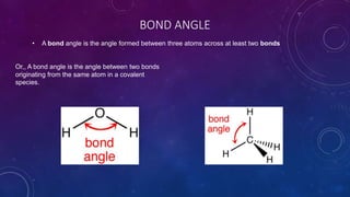 BOND ANGLE
• A bond angle is the angle formed between three atoms across at least two bonds
Or,, A bond angle is the angle between two bonds
originating from the same atom in a covalent
species.
 