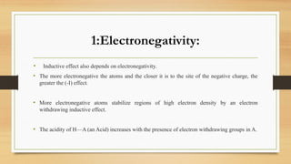 1:Electronegativity:
• Inductive effect also depends on electronegativity.
• The more electronegative the atoms and the closer it is to the site of the negative charge, the
greater the (-I) effect.
• More electronegative atoms stabilize regions of high electron density by an electron
withdrawing inductive effect.
• The acidity of H—A (an Acid) increases with the presence of electron withdrawing groups in A.
 