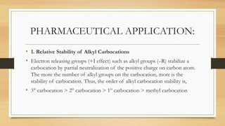 PHARMACEUTICAL APPLICATION:
• 1. Relative Stability of Alkyl Carbocations
• Electron releasing groups (+I effect) such as alkyl groups (–R) stabilize a
carbocation by partial neutralization of the positive charge on carbon atom.
The more the number of alkyl groups on the carbocation, more is the
stability of carbocation. Thus, the order of alkyl carbocation stability is,
• 3° carbocation > 2° carbocation > 1° carbocation > methyl carbocation
 