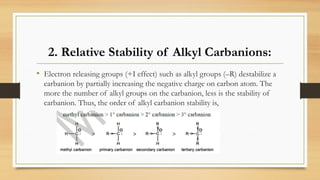 2. Relative Stability of Alkyl Carbanions:
• Electron releasing groups (+I effect) such as alkyl groups (–R) destabilize a
carbanion by partially increasing the negative charge on carbon atom. The
more the number of alkyl groups on the carbanion, less is the stability of
carbanion. Thus, the order of alkyl carbanion stability is,
 