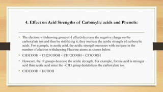 4. Effect on Acid Strengths of Carboxylic acids and Phenols:
• The electron withdrawing groups (-I effect) decrease the negative charge on the
carboxylate ion and thus by stabilizing it, they increase the acidic strength of carboxylic
acids. For example, in acetic acid, the acidic strength increases with increase in the
number of electron withdrawing Fluorine atoms as shown below.
• CH3COOH < CH2FCOOH < CHF2COOH < CF3COOH
• However, the +I groups decrease the acidic strength. For example, formic acid is stronger
acid than acetic acid since the –CH3 group destabilizes the carboxylate ion.
• CH3COOH < HCOOH
 