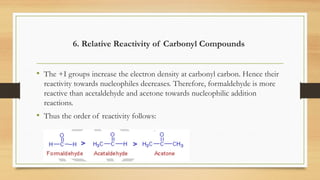 6. Relative Reactivity of Carbonyl Compounds
• The +I groups increase the electron density at carbonyl carbon. Hence their
reactivity towards nucleophiles decreases. Therefore, formaldehyde is more
reactive than acetaldehyde and acetone towards nucleophilic addition
reactions.
• Thus the order of reactivity follows:
 