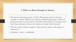 7. Effect on Basic Strength of Amines
• The electron donating groups (+I) like alkyl groups, increase the basic
strength of amines. Whereas, the electron withdrawing groups (-I) like aryl
groups, decrease the basic nature. Therefore alkyl amines are stronger Lewis
bases than ammonia, whereas aryl amines are weaker than ammonia.
• Thus the order of basic strength of alkyl and aryl amines with respect to
ammonia is:
• CH3NH2 > NH3 > C6H5NH2
 