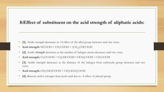 8:Effect of substituent on the acid strength of aliphatic acids:
• [1]. Acidic strength decreases as +I effect of the alkyl group increases and vice versa.
• Acid strength: HCOOH > CH3COOH > (CH3)2CHCOOH
• [2]. Acidic strength decreases as the number of halogen atoms decreases and vice versa.
• Acid strength: Cl3CCOOH > Cl2CHCOOH> ClCH2COOH > CH3COOH
• [3]. Acidic strength decreases as the distance of the halogen from carboxylic group increases and vice
versa.
• Acid strength: CH3CHClCOOH > CH2ClCH2COOH
• [4]. Benzoic acid is stronger than acetic acid due to –I effect of phenyl group.
 