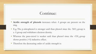 Continue:
• Acidic strength of phenols increases when -I groups are present on the
ring.
• E.g. The p-nitrophenol is stronger acid than phenol since the -NO2 group is
a -I group and withdraws electron density.
• Whereas the para-cresol is weaker acid than phenol since the -CH3 group
shows positive (+I) inductive effect.
• Therefore the decreasing order of acidic strength is:
 