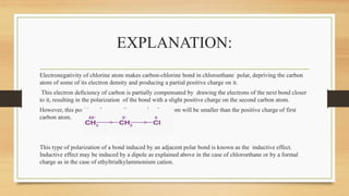 EXPLANATION:
Electronegativity of chlorine atom makes carbon-chlorine bond in chloroethane polar, depriving the carbon
atom of some of its electron density and producing a partial positive charge on it.
This electron deficiency of carbon is partially compensated by drawing the electrons of the next bond closer
to it, resulting in the polarization of the bond with a slight positive charge on the second carbon atom.
However, this positive charge on the second carbon atom will be smaller than the positive charge of first
carbon atom.
This type of polarization of a bond induced by an adjacent polar bond is known as the inductive effect.
Inductive effect may be induced by a dipole as explained above in the case of chloroethane or by a formal
charge as in the case of ethyltrialkylammonium cation.
 