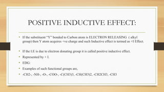 POSITIVE INDUCTIVE EFFECT:
• If the substituent “Y” bonded to Carbon atom is ELECTRON RELEASING ( alkyl
group) then Y atom acquires +ve charge and such Inductive effect is termed as +I Effect.
• If the I.E is due to electron donating group it is called positive inductive effect.
• Represented by + I.
• EDG:
• Examples of such functional groups are,
• -CH2-, -NH-, -O-, -COO-, -C(CH3)3, -CH(CH3)2, -CH2CH3, -CH3
 