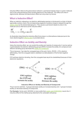 Inductive Effect refers to the phenomenon wherein a permanent dipole arises in a given molecule
due to the unequal sharing of the bonding electrons in the molecule. This effect can arise in
sigma bonds, whereas the electromeric effect can only arise in pi bonds.
What is Inductive Effect?
When an electron-releasing or an electron-withdrawing species is introduced to a chain of atoms
(generally a carbon chain), the corresponding negative or positive charge is relayed through the
carbon chain by the atoms belonging to it. This causes a permanent dipole to arise in the
molecule and is referred to as the inductive effect.
An illustration describing the inductive effect that arises in a chloroethane molecule due to the
more electronegative chlorine atom is provided above.
Inductive Effect on Acidity and Basicity
Using the inductive effect, we can predict the acidity and basicity of compounds. It can be said as
a generalisation the electron withdrawing groups (EWG) increase the acidity of a compound and
electron donating group decrease the acidity of a compound.
This is because, if we take the conjugate base of the acid, that is, RCOO-, if R is electron
withdrawing, then the conjugate base is stabilised via delocalisation of the formed negative
charge.
If R had been electron donating, then the conjugate base would be destabilised because of inter-
electronic repulsions.
Inductive Effect on Acidity and Basicity of Compounds
Thus it can be said that, +I groups decrease acidity (or increase basicity) and –I groups increase
acidity (or decrease basicity) of compounds.
For Example, formic acid ( HCOOH) is more acidic than acetic acid (CH3COOH) due to the +I
inductive effect of the methyl group attached to the carboxylic acid group.
 