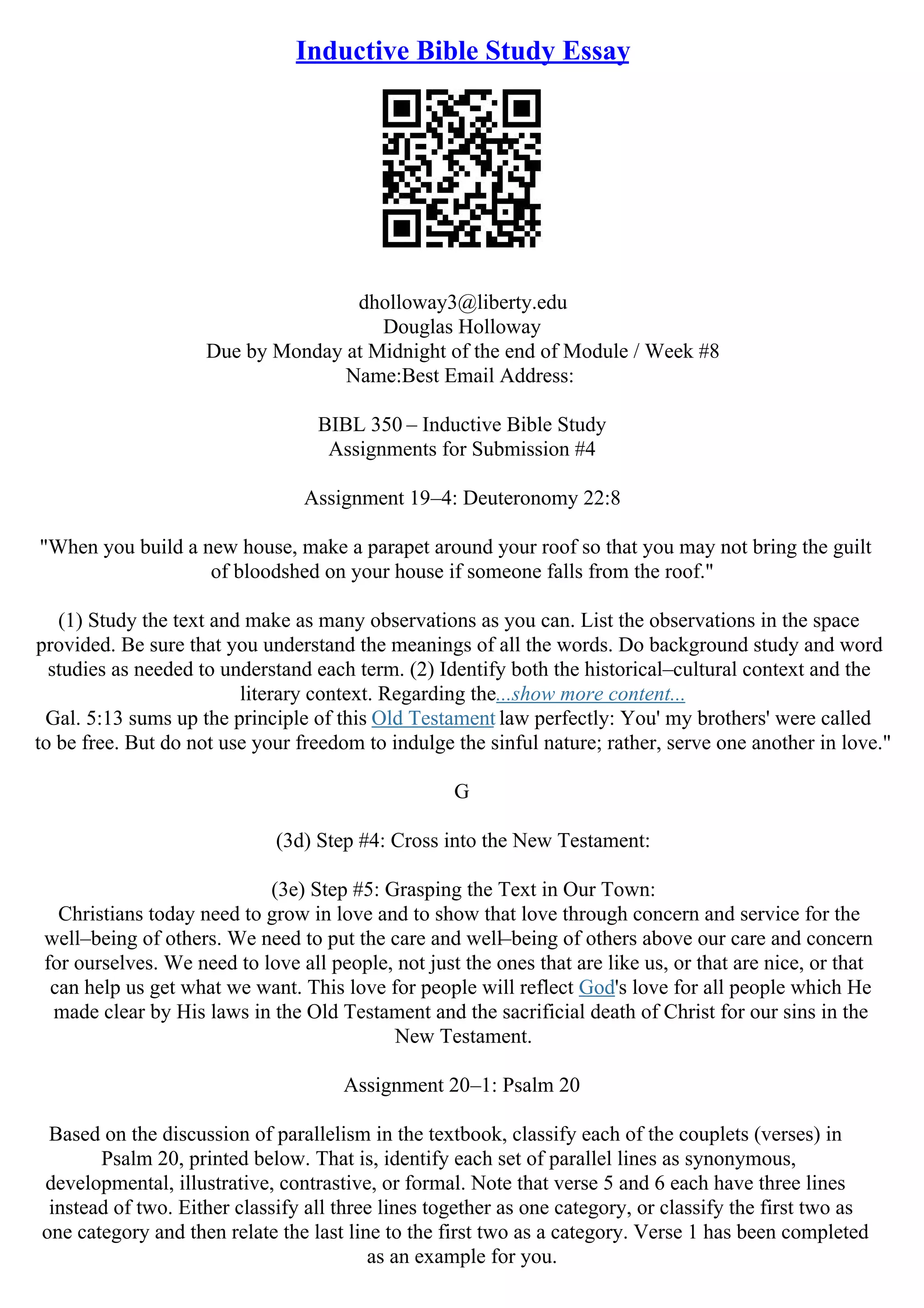 Inductive Bible Study Essay
dholloway3@liberty.edu
Douglas Holloway
Due by Monday at Midnight of the end of Module / Week #8
Name:Best Email Address:
BIBL 350 – Inductive Bible Study
Assignments for Submission #4
Assignment 19–4: Deuteronomy 22:8
"When you build a new house, make a parapet around your roof so that you may not bring the guilt
of bloodshed on your house if someone falls from the roof."
(1) Study the text and make as many observations as you can. List the observations in the space
provided. Be sure that you understand the meanings of all the words. Do background study and word
studies as needed to understand each term. (2) Identify both the historical–cultural context and the
literary context. Regarding the...show more content...
Gal. 5:13 sums up the principle of this Old Testament law perfectly: You' my brothers' were called
to be free. But do not use your freedom to indulge the sinful nature; rather, serve one another in love."
G
(3d) Step #4: Cross into the New Testament:
(3e) Step #5: Grasping the Text in Our Town:
Christians today need to grow in love and to show that love through concern and service for the
well–being of others. We need to put the care and well–being of others above our care and concern
for ourselves. We need to love all people, not just the ones that are like us, or that are nice, or that
can help us get what we want. This love for people will reflect God's love for all people which He
made clear by His laws in the Old Testament and the sacrificial death of Christ for our sins in the
New Testament.
Assignment 20–1: Psalm 20
Based on the discussion of parallelism in the textbook, classify each of the couplets (verses) in
Psalm 20, printed below. That is, identify each set of parallel lines as synonymous,
developmental, illustrative, contrastive, or formal. Note that verse 5 and 6 each have three lines
instead of two. Either classify all three lines together as one category, or classify the first two as
one category and then relate the last line to the first two as a category. Verse 1 has been completed
as an example for you.
 