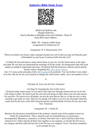 Inductive Bible Study Essay
dholloway3@liberty.edu
Douglas Holloway
Due by Monday at Midnight of the end of Module / Week #8
Name:Best Email Address:
BIBL 350 – Inductive Bible Study
Assignments for Submission #4
Assignment 19–4: Deuteronomy 22:8
"When you build a new house, make a parapet around your roof so that you may not bring the guilt
of bloodshed on your house if someone falls from the roof."
(1) Study the text and make as many observations as you can. List the observations in the space
provided. Be sure that you understand the meanings of all the words. Do background study and word
studies as needed to understand each term. (2) Identify both the historical–cultural context and the
literary context. Regarding the...show more content...
Gal. 5:13 sums up the principle of this Old Testament law perfectly: You' my brothers' were called
to be free. But do not use your freedom to indulge the sinful nature; rather, serve one another in love."
G
(3d) Step #4: Cross into the New Testament:
(3e) Step #5: Grasping the Text in Our Town:
Christians today need to grow in love and to show that love through concern and service for the
well–being of others. We need to put the care and well–being of others above our care and concern
for ourselves. We need to love all people, not just the ones that are like us, or that are nice, or that
can help us get what we want. This love for people will reflect God's love for all people which He
made clear by His laws in the Old Testament and the sacrificial death of Christ for our sins in the
New Testament.
Assignment 20–1: Psalm 20
Based on the discussion of parallelism in the textbook, classify each of the couplets (verses) in
Psalm 20, printed below. That is, identify each set of parallel lines as synonymous,
developmental, illustrative, contrastive, or formal. Note that verse 5 and 6 each have three lines
instead of two. Either classify all three lines together as one category, or classify the first two as
one category and then relate the last line to the first two as a category. Verse 1 has been completed
as an example for you.
 