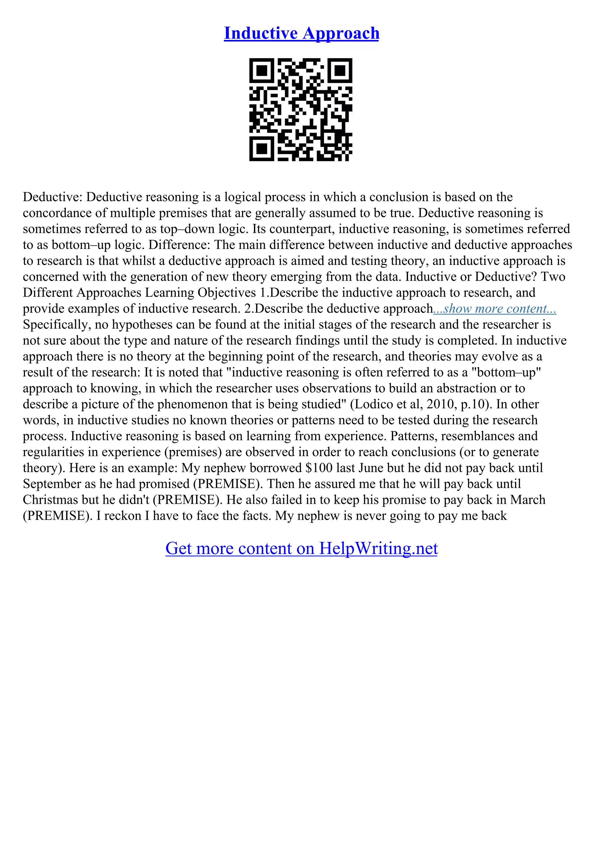 Inductive Approach
Deductive: Deductive reasoning is a logical process in which a conclusion is based on the
concordance of multiple premises that are generally assumed to be true. Deductive reasoning is
sometimes referred to as top–down logic. Its counterpart, inductive reasoning, is sometimes referred
to as bottom–up logic. Difference: The main difference between inductive and deductive approaches
to research is that whilst a deductive approach is aimed and testing theory, an inductive approach is
concerned with the generation of new theory emerging from the data. Inductive or Deductive? Two
Different Approaches Learning Objectives 1.Describe the inductive approach to research, and
provide examples of inductive research. 2.Describe the deductive approach...show more content...
Specifically, no hypotheses can be found at the initial stages of the research and the researcher is
not sure about the type and nature of the research findings until the study is completed. In inductive
approach there is no theory at the beginning point of the research, and theories may evolve as a
result of the research: It is noted that "inductive reasoning is often referred to as a "bottom–up"
approach to knowing, in which the researcher uses observations to build an abstraction or to
describe a picture of the phenomenon that is being studied" (Lodico et al, 2010, p.10). In other
words, in inductive studies no known theories or patterns need to be tested during the research
process. Inductive reasoning is based on learning from experience. Patterns, resemblances and
regularities in experience (premises) are observed in order to reach conclusions (or to generate
theory). Here is an example: My nephew borrowed $100 last June but he did not pay back until
September as he had promised (PREMISE). Then he assured me that he will pay back until
Christmas but he didn't (PREMISE). He also failed in to keep his promise to pay back in March
(PREMISE). I reckon I have to face the facts. My nephew is never going to pay me back
Get more content on HelpWriting.net
 