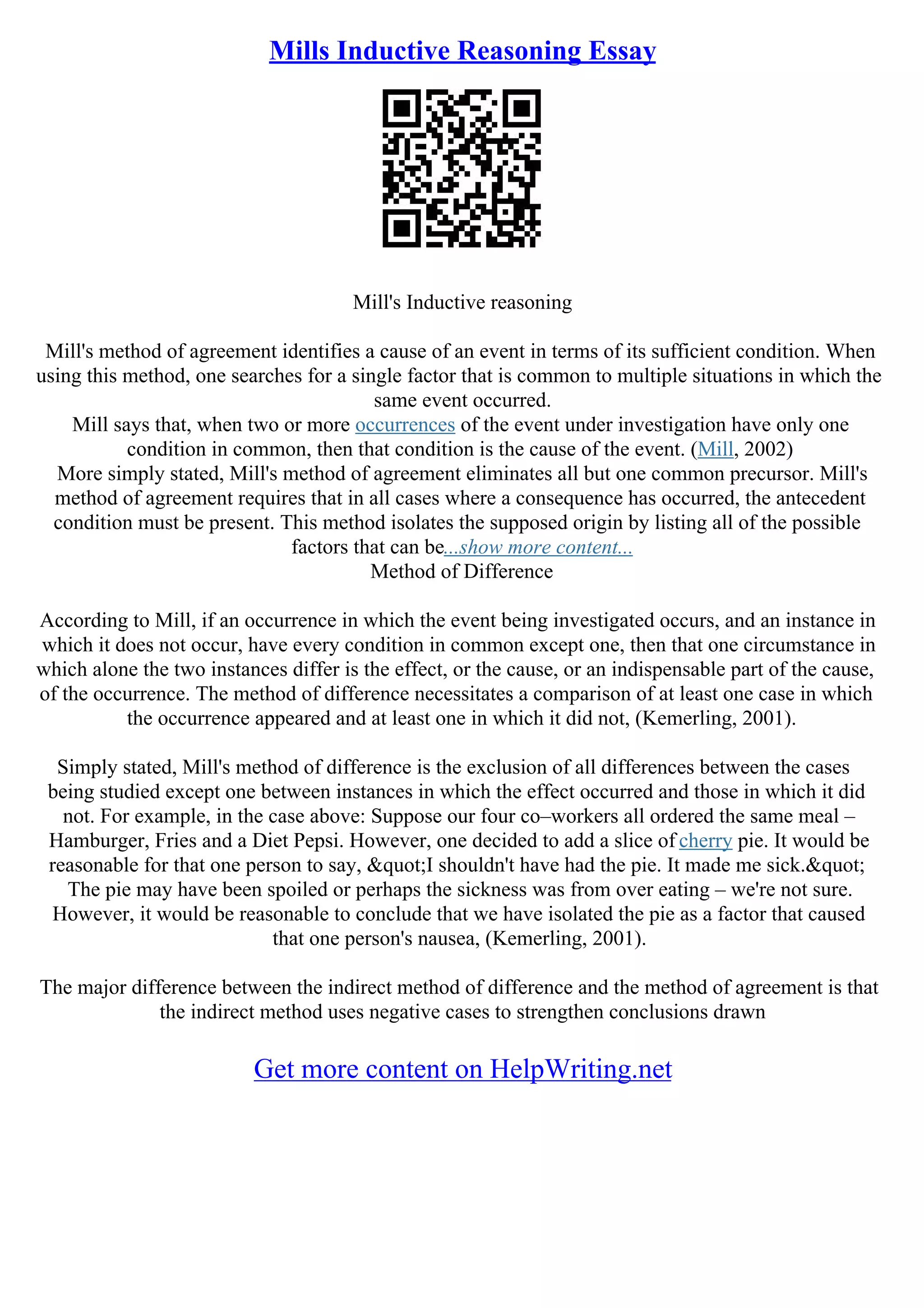 Mills Inductive Reasoning Essay
Mill's Inductive reasoning
Mill's method of agreement identifies a cause of an event in terms of its sufficient condition. When
using this method, one searches for a single factor that is common to multiple situations in which the
same event occurred.
Mill says that, when two or more occurrences of the event under investigation have only one
condition in common, then that condition is the cause of the event. (Mill, 2002)
More simply stated, Mill's method of agreement eliminates all but one common precursor. Mill's
method of agreement requires that in all cases where a consequence has occurred, the antecedent
condition must be present. This method isolates the supposed origin by listing all of the possible
factors that can be...show more content...
Method of Difference
According to Mill, if an occurrence in which the event being investigated occurs, and an instance in
which it does not occur, have every condition in common except one, then that one circumstance in
which alone the two instances differ is the effect, or the cause, or an indispensable part of the cause,
of the occurrence. The method of difference necessitates a comparison of at least one case in which
the occurrence appeared and at least one in which it did not, (Kemerling, 2001).
Simply stated, Mill's method of difference is the exclusion of all differences between the cases
being studied except one between instances in which the effect occurred and those in which it did
not. For example, in the case above: Suppose our four co–workers all ordered the same meal –
Hamburger, Fries and a Diet Pepsi. However, one decided to add a slice of cherry pie. It would be
reasonable for that one person to say, &quot;I shouldn't have had the pie. It made me sick.&quot;
The pie may have been spoiled or perhaps the sickness was from over eating – we're not sure.
However, it would be reasonable to conclude that we have isolated the pie as a factor that caused
that one person's nausea, (Kemerling, 2001).
The major difference between the indirect method of difference and the method of agreement is that
the indirect method uses negative cases to strengthen conclusions drawn
Get more content on HelpWriting.net
 