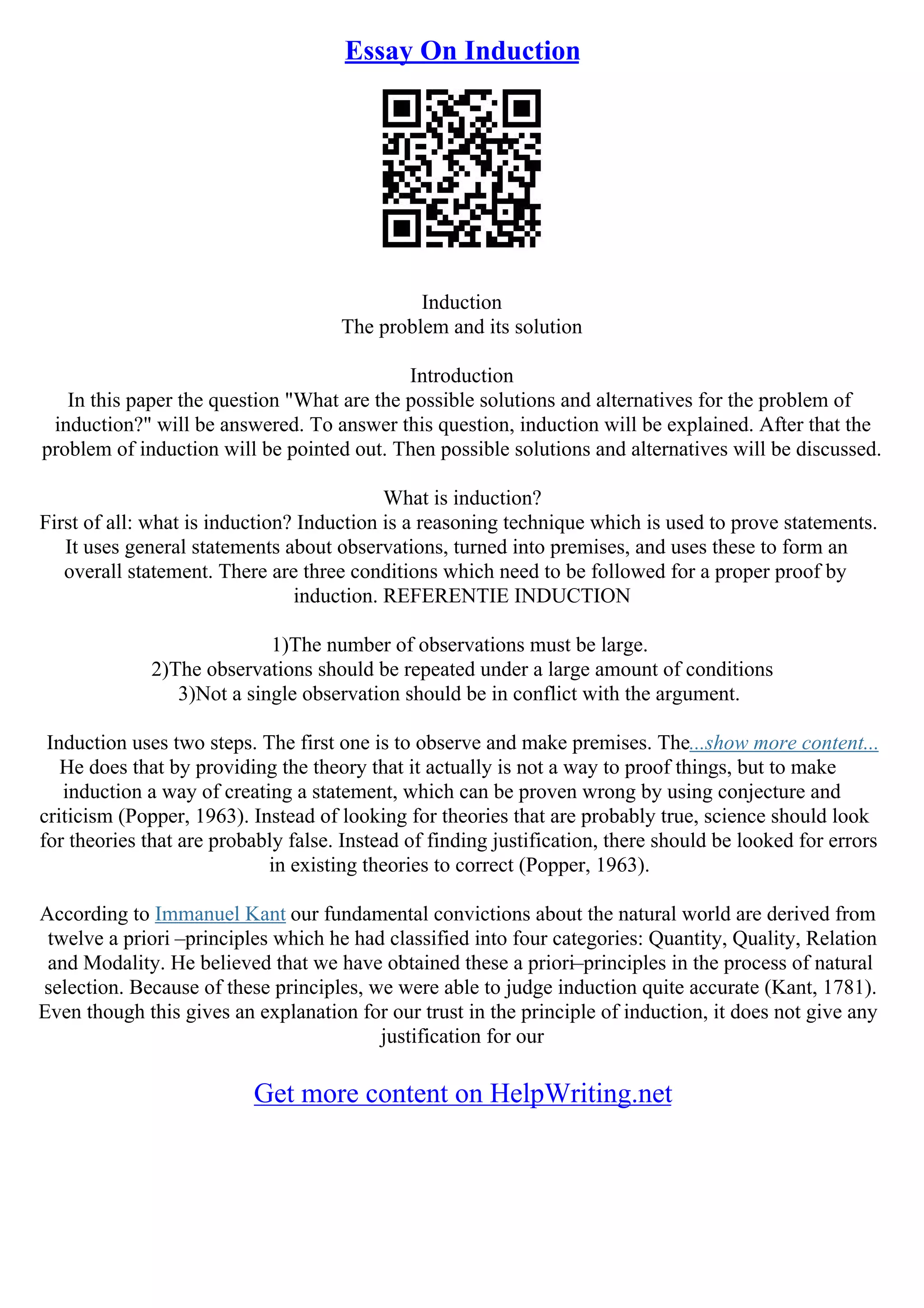 Essay On Induction
Induction
The problem and its solution
Introduction
In this paper the question "What are the possible solutions and alternatives for the problem of
induction?" will be answered. To answer this question, induction will be explained. After that the
problem of induction will be pointed out. Then possible solutions and alternatives will be discussed.
What is induction?
First of all: what is induction? Induction is a reasoning technique which is used to prove statements.
It uses general statements about observations, turned into premises, and uses these to form an
overall statement. There are three conditions which need to be followed for a proper proof by
induction. REFERENTIE INDUCTION
1)The number of observations must be large.
2)The observations should be repeated under a large amount of conditions
3)Not a single observation should be in conflict with the argument.
Induction uses two steps. The first one is to observe and make premises. The...show more content...
He does that by providing the theory that it actually is not a way to proof things, but to make
induction a way of creating a statement, which can be proven wrong by using conjecture and
criticism (Popper, 1963). Instead of looking for theories that are probably true, science should look
for theories that are probably false. Instead of finding justification, there should be looked for errors
in existing theories to correct (Popper, 1963).
According to Immanuel Kant our fundamental convictions about the natural world are derived from
twelve a priori –principles which he had classified into four categories: Quantity, Quality, Relation
and Modality. He believed that we have obtained these a priori–principles in the process of natural
selection. Because of these principles, we were able to judge induction quite accurate (Kant, 1781).
Even though this gives an explanation for our trust in the principle of induction, it does not give any
justification for our
Get more content on HelpWriting.net
 