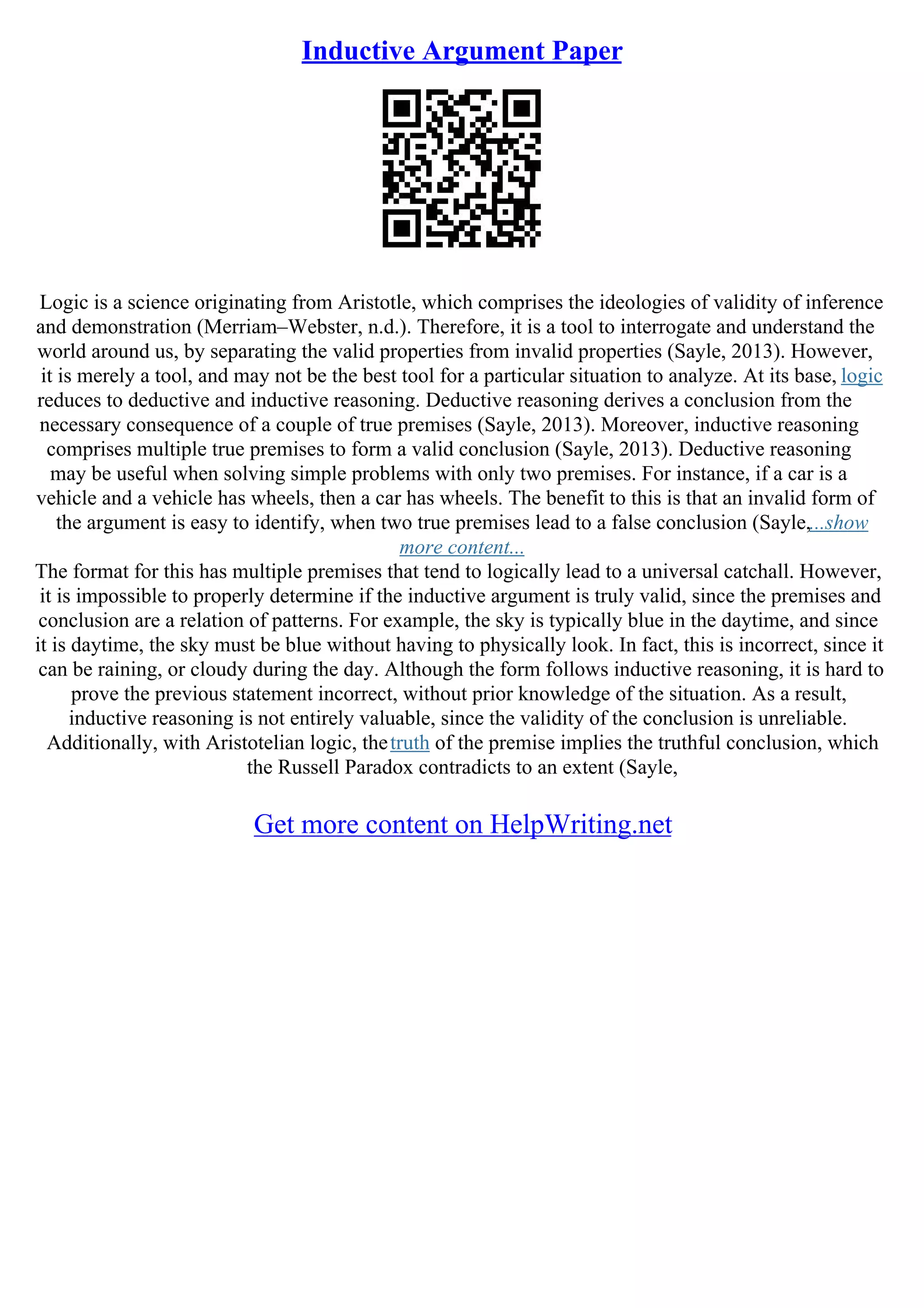 Inductive Argument Paper
Logic is a science originating from Aristotle, which comprises the ideologies of validity of inference
and demonstration (Merriam–Webster, n.d.). Therefore, it is a tool to interrogate and understand the
world around us, by separating the valid properties from invalid properties (Sayle, 2013). However,
it is merely a tool, and may not be the best tool for a particular situation to analyze. At its base, logic
reduces to deductive and inductive reasoning. Deductive reasoning derives a conclusion from the
necessary consequence of a couple of true premises (Sayle, 2013). Moreover, inductive reasoning
comprises multiple true premises to form a valid conclusion (Sayle, 2013). Deductive reasoning
may be useful when solving simple problems with only two premises. For instance, if a car is a
vehicle and a vehicle has wheels, then a car has wheels. The benefit to this is that an invalid form of
the argument is easy to identify, when two true premises lead to a false conclusion (Sayle,...show
more content...
The format for this has multiple premises that tend to logically lead to a universal catchall. However,
it is impossible to properly determine if the inductive argument is truly valid, since the premises and
conclusion are a relation of patterns. For example, the sky is typically blue in the daytime, and since
it is daytime, the sky must be blue without having to physically look. In fact, this is incorrect, since it
can be raining, or cloudy during the day. Although the form follows inductive reasoning, it is hard to
prove the previous statement incorrect, without prior knowledge of the situation. As a result,
inductive reasoning is not entirely valuable, since the validity of the conclusion is unreliable.
Additionally, with Aristotelian logic, thetruth of the premise implies the truthful conclusion, which
the Russell Paradox contradicts to an extent (Sayle,
Get more content on HelpWriting.net
 