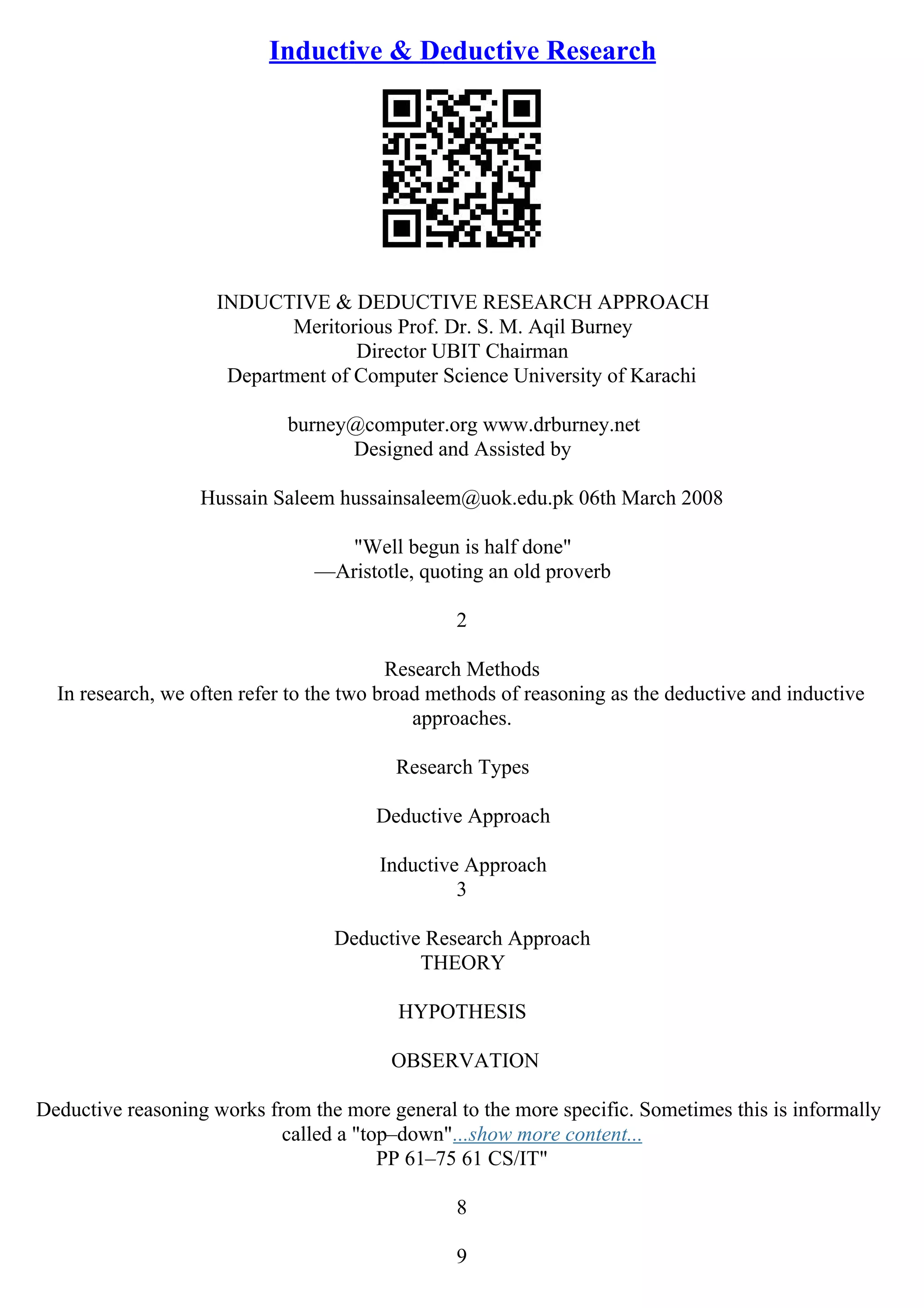 Inductive & Deductive Research
INDUCTIVE & DEDUCTIVE RESEARCH APPROACH
Meritorious Prof. Dr. S. M. Aqil Burney
Director UBIT Chairman
Department of Computer Science University of Karachi
burney@computer.org www.drburney.net
Designed and Assisted by
Hussain Saleem hussainsaleem@uok.edu.pk 06th March 2008
"Well begun is half done"
––Aristotle, quoting an old proverb
2
Research Methods
In research, we often refer to the two broad methods of reasoning as the deductive and inductive
approaches.
Research Types
Deductive Approach
Inductive Approach
3
Deductive Research Approach
THEORY
HYPOTHESIS
OBSERVATION
Deductive reasoning works from the more general to the more specific. Sometimes this is informally
called a "top–down"...show more content...
PP 61–75 61 CS/IT"
8
9
 
