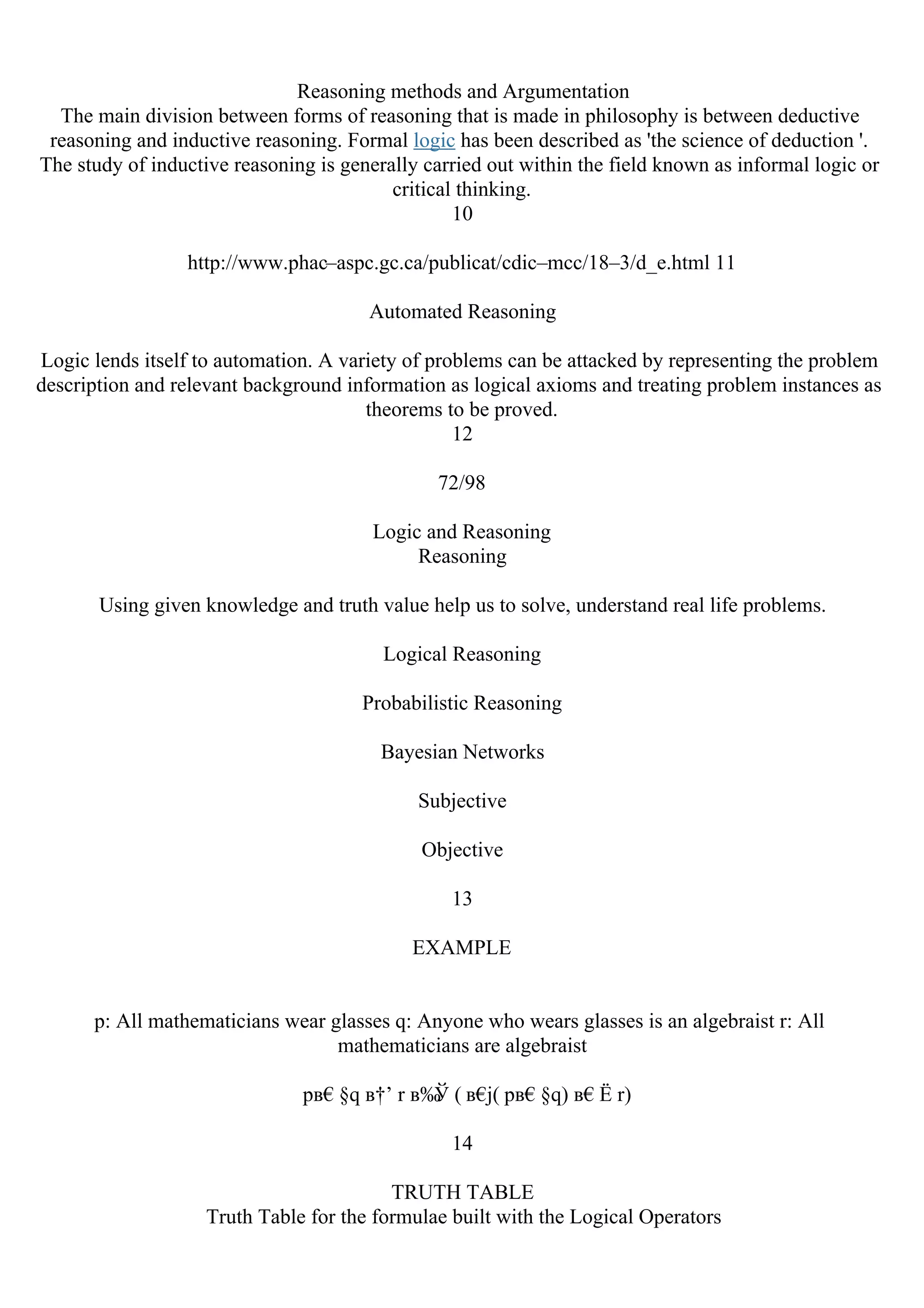 Reasoning methods and Argumentation
The main division between forms of reasoning that is made in philosophy is between deductive
reasoning and inductive reasoning. Formal logic has been described as 'the science of deduction '.
The study of inductive reasoning is generally carried out within the field known as informal logic or
critical thinking.
10
http://www.phac–aspc.gc.ca/publicat/cdic–mcc/18–3/d_e.html 11
Automated Reasoning
Logic lends itself to automation. A variety of problems can be attacked by representing the problem
description and relevant background information as logical axioms and treating problem instances as
theorems to be proved.
12
72/98
Logic and Reasoning
Reasoning
Using given knowledge and truth value help us to solve, understand real life problems.
Logical Reasoning
Probabilistic Reasoning
Bayesian Networks
Subjective
Objective
13
EXAMPLE
p: All mathematicians wear glasses q: Anyone who wears glasses is an algebraist r: All
mathematicians are algebraist
pв€§q в†’ r в‰
Ў ( в€
ј( pв€§q) в€Ё r)
14
TRUTH TABLE
Truth Table for the formulae built with the Logical Operators
 