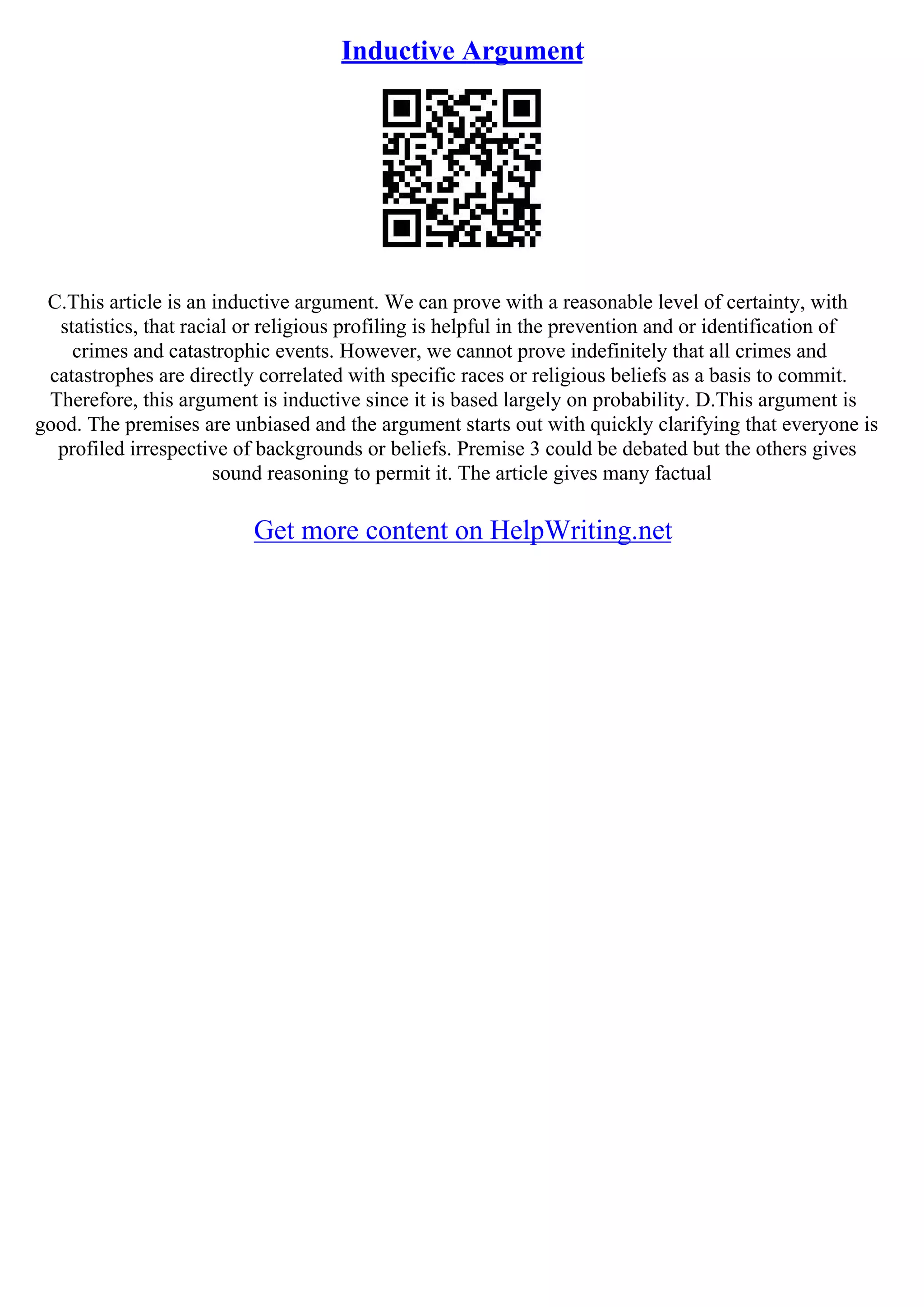 Inductive Argument
C.This article is an inductive argument. We can prove with a reasonable level of certainty, with
statistics, that racial or religious profiling is helpful in the prevention and or identification of
crimes and catastrophic events. However, we cannot prove indefinitely that all crimes and
catastrophes are directly correlated with specific races or religious beliefs as a basis to commit.
Therefore, this argument is inductive since it is based largely on probability. D.This argument is
good. The premises are unbiased and the argument starts out with quickly clarifying that everyone is
profiled irrespective of backgrounds or beliefs. Premise 3 could be debated but the others gives
sound reasoning to permit it. The article gives many factual
Get more content on HelpWriting.net
 