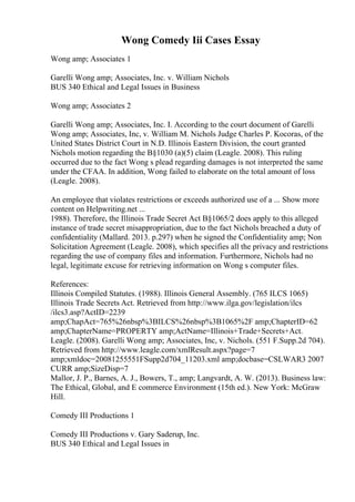 Wong Comedy Iii Cases Essay
Wong amp; Associates 1
Garelli Wong amp; Associates, Inc. v. William Nichols
BUS 340 Ethical and Legal Issues in Business
Wong amp; Associates 2
Garelli Wong amp; Associates, Inc. I. According to the court document of Garelli
Wong amp; Associates, Inc, v. William M. Nichols Judge Charles P. Kocoras, of the
United States District Court in N.D. Illinois Eastern Division, the court granted
Nichols motion regarding the В§1030 (a)(5) claim (Leagle. 2008). This ruling
occurred due to the fact Wong s plead regarding damages is not interpreted the same
under the CFAA. In addition, Wong failed to elaborate on the total amount of loss
(Leagle. 2008).
An employee that violates restrictions or exceeds authorized use of a ... Show more
content on Helpwriting.net ...
1988). Therefore, the Illinois Trade Secret Act В§1065/2 does apply to this alleged
instance of trade secret misappropriation, due to the fact Nichols breached a duty of
confidentiality (Mallard. 2013. p.297) when he signed the Confidentiality amp; Non
Solicitation Agreement (Leagle. 2008), which specifies all the privacy and restrictions
regarding the use of company files and information. Furthermore, Nichols had no
legal, legitimate excuse for retrieving information on Wong s computer files.
References:
Illinois Compiled Statutes. (1988). Illinois General Assembly. (765 ILCS 1065)
Illinois Trade Secrets Act. Retrieved from http://www.ilga.gov/legislation/ilcs
/ilcs3.asp?ActID=2239
amp;ChapAct=765%26nbsp%3BILCS%26nbsp%3B1065%2F amp;ChapterID=62
amp;ChapterName=PROPERTY amp;ActName=Illinois+Trade+Secrets+Act.
Leagle. (2008). Garelli Wong amp; Associates, Inc, v. Nichols. (551 F.Supp.2d 704).
Retrieved from http://www.leagle.com/xmlResult.aspx?page=7
amp;xmldoc=20081255551FSupp2d704_11203.xml amp;docbase=CSLWAR3 2007
CURR amp;SizeDisp=7
Mallor, J. P., Barnes, A. J., Bowers, T., amp; Langvardt, A. W. (2013). Business law:
The Ethical, Global, and E commerce Environment (15th ed.). New York: McGraw
Hill.
Comedy III Productions 1
Comedy III Productions v. Gary Saderup, Inc.
BUS 340 Ethical and Legal Issues in
 