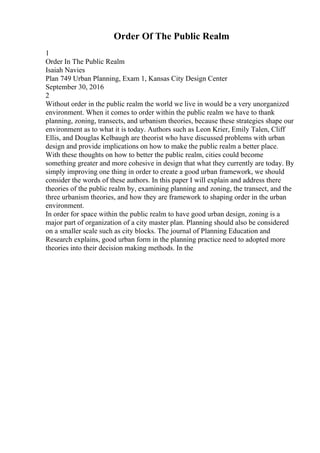 Order Of The Public Realm
1
Order In The Public Realm
Isaiah Navies
Plan 749 Urban Planning, Exam 1, Kansas City Design Center
September 30, 2016
2
Without order in the public realm the world we live in would be a very unorganized
environment. When it comes to order within the public realm we have to thank
planning, zoning, transects, and urbanism theories, because these strategies shape our
environment as to what it is today. Authors such as Leon Krier, Emily Talen, Cliff
Ellis, and Douglas Kelbaugh are theorist who have discussed problems with urban
design and provide implications on how to make the public realm a better place.
With these thoughts on how to better the public realm, cities could become
something greater and more cohesive in design that what they currently are today. By
simply improving one thing in order to create a good urban framework, we should
consider the words of these authors. In this paper I will explain and address there
theories of the public realm by, examining planning and zoning, the transect, and the
three urbanism theories, and how they are framework to shaping order in the urban
environment.
In order for space within the public realm to have good urban design, zoning is a
major part of organization of a city master plan. Planning should also be considered
on a smaller scale such as city blocks. The journal of Planning Education and
Research explains, good urban form in the planning practice need to adopted more
theories into their decision making methods. In the
 