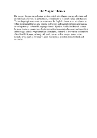 The Magnet Themes
The magnet themes, or pathways, are integrated into all core courses, electives and
co curricular activities. In core classes, connections to Health/Science and Business
/Technology topics are made each semester. In English classes, texts are chosen to
reflect the magnet themes and writing instruction and journalism topics are focused
on each pathway. In World Language classes: Spanish, Arabic and French classes
focus on business interactions. Latin instruction is consistently connected to medical
terminology, and is a requirement of all students, further it is a two year requirement
of the Health/ Science pathway. All math courses utilize magnet topics in the
thematic areas such as revenue vs cost; functions as a system to understand and
maximize
 