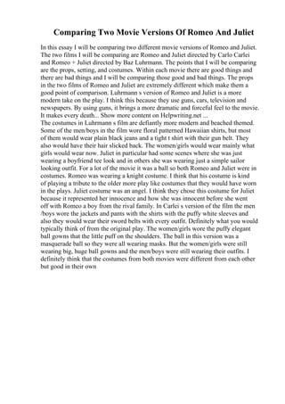 Comparing Two Movie Versions Of Romeo And Juliet
In this essay I will be comparing two different movie versions of Romeo and Juliet.
The two films I will be comparing are Romeo and Juliet directed by Carlo Carlei
and Romeo + Juliet directed by Baz Luhrmann. The points that I will be comparing
are the props, setting, and costumes. Within each movie there are good things and
there are bad things and I will be comparing those good and bad things. The props
in the two films of Romeo and Juliet are extremely different which make them a
good point of comparison. Luhrmann s version of Romeo and Juliet is a more
modern take on the play. I think this because they use guns, cars, television and
newspapers. By using guns, it brings a more dramatic and forceful feel to the movie.
It makes every death... Show more content on Helpwriting.net ...
The costumes in Luhrmann s film are defiantly more modern and beached themed.
Some of the men/boys in the film wore floral patterned Hawaiian shirts, but most
of them would wear plain black jeans and a tight t shirt with their gun belt. They
also would have their hair slicked back. The women/girls would wear mainly what
girls would wear now. Juliet in particular had some scenes where she was just
wearing a boyfriend tee look and in others she was wearing just a simple sailor
looking outfit. For a lot of the movie it was a ball so both Romeo and Juliet were in
costumes. Romeo was wearing a knight costume. I think that his costume is kind
of playing a tribute to the older more play like costumes that they would have worn
in the plays. Juliet costume was an angel. I think they chose this costume for Juliet
because it represented her innocence and how she was innocent before she went
off with Romeo a boy from the rival family. In Carlei s version of the film the men
/boys wore the jackets and pants with the shirts with the puffy white sleeves and
also they would wear their sword belts with every outfit. Definitely what you would
typically think of from the original play. The women/girls wore the puffy elegant
ball gowns that the little puff on the shoulders. The ball in this version was a
masquerade ball so they were all wearing masks. But the women/girls were still
wearing big, huge ball gowns and the men/boys were still wearing their outfits. I
definitely think that the costumes from both movies were different from each other
but good in their own
 