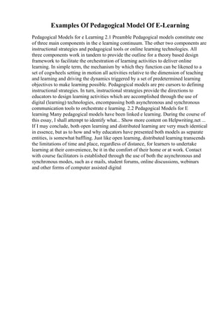 Examples Of Pedagogical Model Of E-Learning
Pedagogical Models for e Learning 2.1 Preamble Pedagogical models constitute one
of three main components in the e learning continuum. The other two components are
instructional strategies and pedagogical tools or online learning technologies. All
three components work in tandem to provide the outline for a theory based design
framework to facilitate the orchestration of learning activities to deliver online
learning. In simple term, the mechanism by which they function can be likened to a
set of cogwheels setting in motion all activities relative to the dimension of teaching
and learning and driving the dynamics triggered by a set of predetermined learning
objectives to make learning possible. Pedagogical models are pre cursors to defining
instructional strategies. In turn, instructional strategies provide the directions to
educators to design learning activities which are accomplished through the use of
digital (learning) technologies, encompassing both asynchronous and synchronous
communication tools to orchestrate e learning. 2.2 Pedagogical Models for E
learning Many pedagogical models have been linked e learning. During the course of
this essay, I shall attempt to identify what... Show more content on Helpwriting.net ...
If I may conclude, both open learning and distributed learning are very much identical
in essence, but as to how and why educators have presented both models as separate
entities, is somewhat baffling. Just like open learning, distributed learning transcends
the limitations of time and place, regardless of distance, for learners to undertake
learning at their convenience, be it in the comfort of their home or at work. Contact
with course facilitators is established through the use of both the asynchronous and
synchronous modes, such as e mails, student forums, online discussions, webinars
and other forms of computer assisted digital
 
