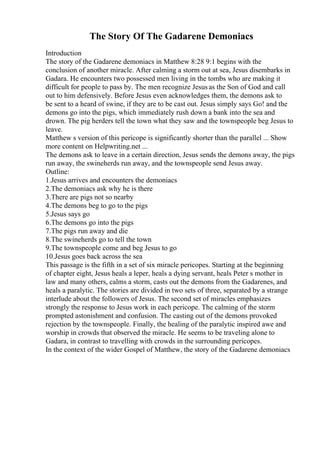 The Story Of The Gadarene Demoniacs
Introduction
The story of the Gadarene demoniacs in Matthew 8:28 9:1 begins with the
conclusion of another miracle. After calming a storm out at sea, Jesus disembarks in
Gadara. He encounters two possessed men living in the tombs who are making it
difficult for people to pass by. The men recognize Jesusas the Son of God and call
out to him defensively. Before Jesus even acknowledges them, the demons ask to
be sent to a heard of swine, if they are to be cast out. Jesus simply says Go! and the
demons go into the pigs, which immediately rush down a bank into the sea and
drown. The pig herders tell the town what they saw and the townspeople beg Jesus to
leave.
Matthew s version of this pericope is significantly shorter than the parallel ... Show
more content on Helpwriting.net ...
The demons ask to leave in a certain direction, Jesus sends the demons away, the pigs
run away, the swineherds run away, and the townspeople send Jesus away.
Outline:
1.Jesus arrives and encounters the demoniacs
2.The demoniacs ask why he is there
3.There are pigs not so nearby
4.The demons beg to go to the pigs
5.Jesus says go
6.The demons go into the pigs
7.The pigs run away and die
8.The swineherds go to tell the town
9.The townspeople come and beg Jesus to go
10.Jesus goes back across the sea
This passage is the fifth in a set of six miracle pericopes. Starting at the beginning
of chapter eight, Jesus heals a leper, heals a dying servant, heals Peter s mother in
law and many others, calms a storm, casts out the demons from the Gadarenes, and
heals a paralytic. The stories are divided in two sets of three, separated by a strange
interlude about the followers of Jesus. The second set of miracles emphasizes
strongly the response to Jesus work in each pericope. The calming of the storm
prompted astonishment and confusion. The casting out of the demons provoked
rejection by the townspeople. Finally, the healing of the paralytic inspired awe and
worship in crowds that observed the miracle. He seems to be traveling alone to
Gadara, in contrast to travelling with crowds in the surrounding pericopes.
In the context of the wider Gospel of Matthew, the story of the Gadarene demoniacs
 