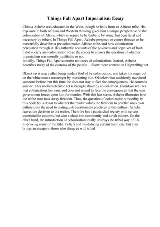 Things Fall Apart Imperialism Essay
Chinua Achebe was educated in the West, though he hails from an African tribe. His
exposure to both African and Western thinking gives him a unique perspective on the
colonization of Africa, which is argued to be barbaric by some, but beneficial and
necessary by others. In Things Fall Apart, Achebe perspective comes through as he
masterfully describes a pre colonization African tribe, and how colonization
percolated through it. His authentic accounts of the positives and negatives of both
tribal society and colonization leave the reader to answer the question of whether
imperialism was morally justifiable or not.
Initially, Things Fall Apartcontains no traces of colonization. Instead, Achebe
describes many of the customs of the people ... Show more content on Helpwriting.net
...
Okonkwo is angry after being made a fool of by colonization, and takes his anger out
on the white man s messenger by murdering him. Okonkwo has accidently murdered
someone before, but this time, he does not stay to face the consequences. He commits
suicide. This uncharacteristic act is brought about by colonization. Okonkwo realizes
that colonization has won, and does not intend to face the consequences that the new
government forces upon him for murder. With this last scene, Achebe illustrates how
the white man took away freedom. Thus, the question of colonization s morality in
this book boils down to whether the reader values the freedom to practice ones own
culture over the need to distinguish questionable practices in this culture. Achebe
leaves the decision to the reader. The tribe has a patriarchal society with certain
questionable customs, but also a close knit community and a rich culture. On the
other hand, the introduction of colonization totally destroys the tribal way of life,
disproving some of the tribal beliefs and vandalizing certain traditions, but also
brings an escape to those who disagree with tribal
 