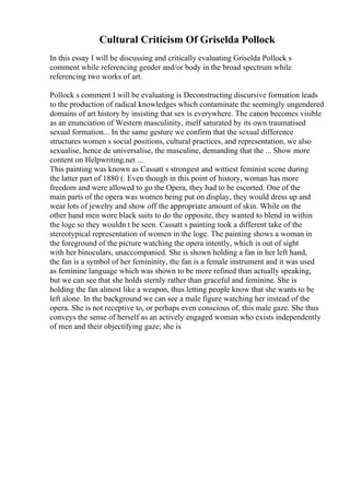 Cultural Criticism Of Griselda Pollock
In this essay I will be discussing and critically evaluating Griselda Pollock s
comment while referencing gender and/or body in the broad spectrum while
referencing two works of art.
Pollock s comment I will be evaluating is Deconstructing discursive formation leads
to the production of radical knowledges which contaminate the seemingly ungendered
domains of art history by insisting that sex is everywhere. The canon becomes visible
as an enunciation of Western masculinity, itself saturated by its own traumatised
sexual formation... In the same gesture we confirm that the sexual difference
structures women s social positions, cultural practices, and representation, we also
sexualise, hence de universalise, the masculine, demanding that the ... Show more
content on Helpwriting.net ...
This painting was known as Cassatt s strongest and wittiest feminist scene during
the latter part of 1880 (. Even though in this point of history, woman has more
freedom and were allowed to go the Opera, they had to be escorted. One of the
main parts of the opera was women being put on display, they would dress up and
wear lots of jewelry and show off the appropriate amount of skin. While on the
other hand men wore black suits to do the opposite, they wanted to blend in within
the loge so they wouldn t be seen. Cassatt s painting took a different take of the
stereotypical representation of women in the loge. The painting shows a woman in
the foreground of the picture watching the opera intently, which is out of sight
with her binoculars, unaccompanied. She is shown holding a fan in her left hand,
the fan is a symbol of her femininity, the fan is a female instrument and it was used
as feminine language which was shown to be more refined than actually speaking,
but we can see that she holds sternly rather than graceful and feminine. She is
holding the fan almost like a weapon, thus letting people know that she wants to be
left alone. In the background we can see a male figure watching her instead of the
opera. She is not receptive to, or perhaps even conscious of, this male gaze. She thus
conveys the sense of herself as an actively engaged woman who exists independently
of men and their objectifying gaze; she is
 