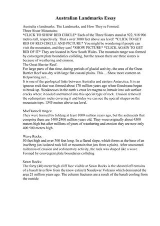 Australian Landmarks Essay
Australia s landmarks. The Landmarks, and How They re Formed.
Three Sister Mountains:
*CLICK TO SHOW RED CIRCLE* Each of the Three Sisters stand at 922, 918 906
metres tall, respectively. That s over 3000 feet above sea level! *CLICK TO GET
RID OF RED CIRCLE AND PICTURE* You might be wondering if people can
visit the mountains, and they can! *SHOW PICTURE* *CLICK AGAIN TO GET
RID OF IT* They are located in New South Wales. The mountain range was formed
by convergent plate boundaries colliding, but the reason there are three sisters is
because of weathering and erosion.
The Great Barrier Reef:
For large parts of that time, during periods of glacial activity, the area of the Great
Barrier Reef was dry with large flat coastal plains. This ... Show more content on
Helpwriting.net ...
It is one of the geological links between Australia and eastern Antarctica. It is an
igneous rock that was formed about 170 million years ago when Gondwana began
to break up. Weaknesses in the earth s crust let magma to intrude into sub surface
cracks where it cooled and turned into this special type of rock. Erosion removed
the sedimentary rocks covering it and today we can see the special shapes on the
mountain tops. 1545 metres above sea level.
MacDonnell ranges:
They were formed by folding at least 1000 million years ago, but the sediments that
comprise them are 1400 2400 million years old. They were originally about 4500
meters high but after millions of years of weathering and erosion they are now only
400 500 meters high.
Wave Rocks:
50 feet high and over 300 feet long. Its a flared slope, which forms at the base of an
inselberg (an isolated rock hill or mountain that juts from a plain). After uncounted
millennia of erosion and sedimentary activity, the rock was shaped like a wave.
Formed by convergent plate boundaries colliding
Sawn Rocks:
The forty (40) meter high cliff face visible at Sawn Rocks is the sheared off remains
of a basalt lava flow from the (now extinct) Nandewar Volcano which dominated the
area 21 million years ago. The column fractures are a result of the basalt cooling from
the outside
 