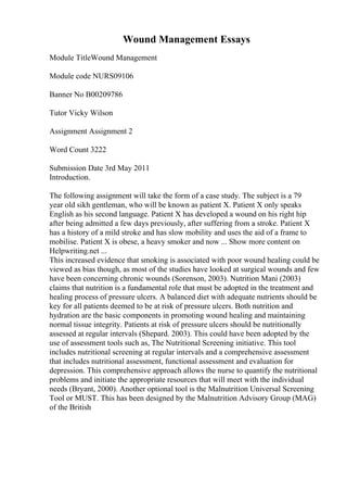 Wound Management Essays
Module TitleWound Management
Module code NURS09106
Banner No B00209786
Tutor Vicky Wilson
Assignment Assignment 2
Word Count 3222
Submission Date 3rd May 2011
Introduction.
The following assignment will take the form of a case study. The subject is a 79
year old sikh gentleman, who will be known as patient X. Patient X only speaks
English as his second language. Patient X has developed a wound on his right hip
after being admitted a few days previously, after suffering from a stroke. Patient X
has a history of a mild stroke and has slow mobility and uses the aid of a frame to
mobilise. Patient X is obese, a heavy smoker and now ... Show more content on
Helpwriting.net ...
This increased evidence that smoking is associated with poor wound healing could be
viewed as bias though, as most of the studies have looked at surgical wounds and few
have been concerning chronic wounds (Sorenson, 2003). Nutrition Mani (2003)
claims that nutrition is a fundamental role that must be adopted in the treatment and
healing process of pressure ulcers. A balanced diet with adequate nutrients should be
key for all patients deemed to be at risk of pressure ulcers. Both nutrition and
hydration are the basic components in promoting wound healing and maintaining
normal tissue integrity. Patients at risk of pressure ulcers should be nutritionally
assessed at regular intervals (Shepard. 2003). This could have been adopted by the
use of assessment tools such as, The Nutritional Screening initiative. This tool
includes nutritional screening at regular intervals and a comprehensive assessment
that includes nutritional assessment, functional assessment and evaluation for
depression. This comprehensive approach allows the nurse to quantify the nutritional
problems and initiate the appropriate resources that will meet with the individual
needs (Bryant, 2000). Another optional tool is the Malnutrition Universal Screening
Tool or MUST. This has been designed by the Malnutrition Advisory Group (MAG)
of the British
 