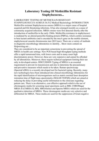 Laboratory Testing Of Methicillin Resistant
Staphylococcus...
LABORATORY TESTING OF METHICILLIN RESISTANT
STAPHYLOCOCCUS AUREUS 36.512 Medical Bacteriology INTRODUCTION
Methicillin resistant Staphylococcus aureus (MRSA) is a major cause of hospital
acquired and life threatening infections. It has also emerged recently as a cause of
community acquired infections. MRSA strains were first detected shortly after the
introduction of methicillin in the early 1960s. Methicillin resistance in staphylococci
is mediated by an altered penicillin binding protein (PBP2a), which confers resistance
to beta lactam antibiotics and is encoded by the mecA gene on the mobile element,
staphylococcal cassette chromosome mec (SCCmec). There are a variety of methods
in diagnostic microbiology laboratories to identify... Show more content on
Helpwriting.net ...
They are considered to be an important cornerstone in preventing the spread of
MRSA in health care settings. New PCR based high throughput typing methods
offer a rapid turnaround time, with lower costs and in many cases high
discriminatory power. However, these are very expensive and cannot be afforded
by all laboratories. Moreover, these require technical equipment limiting their use
only in developed centers. DISCUSSION Typing of MRSA is an essential
requirement to prevent its transmission and also to determine the precautionary
and preventive measures which needs to be taken. Raman spectroscopy
(SpectraCellRA) is a recently developed tool for bacterial typing. Recently, many
new technologies have been introduced into clinical microbiology laboratories for
the rapid identification of microorganisms such as matrix assisted laser desorption
ionization time of flight mass spectrometry (MALDI TOFMS) which are aimed at
reducing the delay in providing useful information to the clinicians regarding
patient care. There is an alternative, cost effective approach which is the use of
chromogenic media for screening nasal specimens such as BBL CHROMagar
MRSA II (CMRSA II, BD), MRSASelect and Spectra MRSA which are used for the
qualitative detection of MRSA. These chromogenic media are very selective and
differential for MRSA. These media are used for the suppression of Gram negative
 