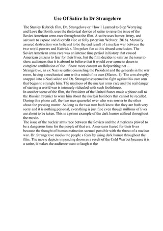 Use Of Satire In Dr Strangelove
The Stanley Kubrick film, Dr. Strangelove or: How I Learned to Stop Worrying
and Love the Bomb, uses the rhetorical device of satire to raise the issue of the
Soviet American arms race throughout the film. A satire uses humor, irony, and
sarcasm to expose and discredit vice or folly (Merriam Webster, 2018). Mutually
assured destruction was believed to be the end result of a nuclear war between the
two world powers and Kubrick s film pokes fun at this absurd conclusion. The
Soviet American arms race was an intense time period in history that caused
American citizens to fear for their lives, but the film decides to satirize the issue to
show audiences that it is absurd to believe that it would ever come to down to
complete annihilation of the... Show more content on Helpwriting.net ...
Strangelove, an ex Nazi scientist counseling the President and the generals in the war
room, having a mechanical arm with a mind of its own (Manos, 1). The arm abruptly
snapped into a Nazi salute and Dr. Strangelove seemed to fight against his own arm
that began to strangle him. The madness of the nuclear arms race and the real danger
of starting a world war is intensely ridiculed with such foolishness.
In another scene of the film, the President of the United States made a phone call to
the Russian Premier to warn him about the nuclear bombers that cannot be recalled.
During this phone call, the two men quarreled over who was sorrier to the other
about the pressing matter. As long as the two men both know that they are both very
sorry and it is nothing personal, everything is just fine even though millions of lives
are about to be taken. This is a prime example of the dark humor utilized throughout
the movie.
The issue of the nuclear arms race between the Soviets and the Americans proved to
be a dangerous time for the people of that era. Americans feared for their lives
because the thought of human extinction seemed possible with the threat of a nuclear
war. Dr. Strangelove mocks the people s fears by using dark humor throughout the
film. The movie depicts impending doom as a result of the Cold Warbut because it is
a satire, it makes the audience want to laugh at the
 
