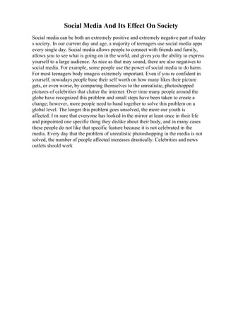 Social Media And Its Effect On Society
Social media can be both an extremely positive and extremely negative part of today
s society. In our current day and age, a majority of teenagers use social media apps
every single day. Social media allows people to connect with friends and family,
allows you to see what is going on in the world, and gives you the ability to express
yourself to a large audience. As nice as that may sound, there are also negatives to
social media. For example, some people use the power of social media to do harm.
For most teenagers body imageis extremely important. Even if you re confident in
yourself, nowadays people base their self worth on how many likes their picture
gets, or even worse, by comparing themselves to the unrealistic, photoshopped
pictures of celebrities that clutter the internet. Over time many people around the
globe have recognized this problem and small steps have been taken to create a
change; however, more people need to band together to solve this problem on a
global level. The longer this problem goes unsolved, the more our youth is
affected. I m sure that everyone has looked in the mirror at least once in their life
and pinpointed one specific thing they dislike about their body, and in many cases
these people do not like that specific feature because it is not celebrated in the
media. Every day that the problem of unrealistic photoshopping in the media is not
solved, the number of people affected increases drastically. Celebrities and news
outlets should work
 