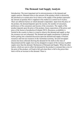 The Demand And Supply Analysis
Introduction: The most important tool in microeconomics is the demand and
supply analysis. Demand refers to the amount of the product which is desired by
the purchaser at a certain price level where as the supply of the product represents
the amount of quantity that is supplied in the market at a certain level of price.
There are different factors on which demand is dependent. Apart from the price of
the product, the demand depends upon the income, the number of consumers,
preferences of the consumers and income of the consumers. The supply of the
product depends upon the price of the product, future expectation of the prices and
price of the factors of production (Colander 2013). Resources availability is
limited in the country so there is a need to observe the demand and supply so that
the resources are not exhausted. The demand and supply mechanism is analyzed
before getting into a detailed discussion upon the demand and supply of human
resources and iron ore resources in the Australian economy. Several newspaper
articles has been collected showing the demand for the skills in the state of
Queensland and the supply iron ore has dropped in respect of the increase in global
supply more than the demand. Mechanism of Demand and Supply: When the other
factors, which are seen to affect the demand for the product is constant then a rise in
the price of the product, will lead to fall and when there is fall in the prices then
there will be an increase in the demand. There is
 