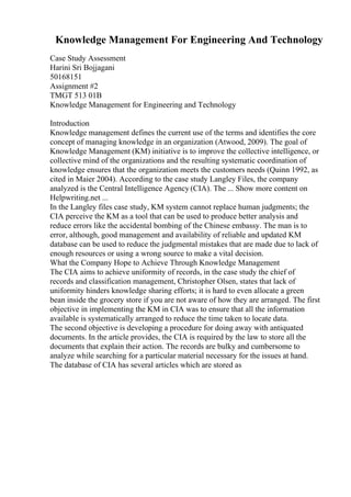 Knowledge Management For Engineering And Technology
Case Study Assessment
Harini Sri Bojjagani
50168151
Assignment #2
TMGT 513 01B
Knowledge Management for Engineering and Technology
Introduction
Knowledge management defines the current use of the terms and identifies the core
concept of managing knowledge in an organization (Atwood, 2009). The goal of
Knowledge Management (KM) initiative is to improve the collective intelligence, or
collective mind of the organizations and the resulting systematic coordination of
knowledge ensures that the organization meets the customers needs (Quinn 1992, as
cited in Maier 2004). According to the case study Langley Files, the company
analyzed is the Central Intelligence Agency (CIA). The ... Show more content on
Helpwriting.net ...
In the Langley files case study, KM system cannot replace human judgments; the
CIA perceive the KM as a tool that can be used to produce better analysis and
reduce errors like the accidental bombing of the Chinese embassy. The man is to
error, although, good management and availability of reliable and updated KM
database can be used to reduce the judgmental mistakes that are made due to lack of
enough resources or using a wrong source to make a vital decision.
What the Company Hope to Achieve Through Knowledge Management
The CIA aims to achieve uniformity of records, in the case study the chief of
records and classification management, Christopher Olsen, states that lack of
uniformity hinders knowledge sharing efforts; it is hard to even allocate a green
bean inside the grocery store if you are not aware of how they are arranged. The first
objective in implementing the KM in CIA was to ensure that all the information
available is systematically arranged to reduce the time taken to locate data.
The second objective is developing a procedure for doing away with antiquated
documents. In the article provides, the CIA is required by the law to store all the
documents that explain their action. The records are bulky and cumbersome to
analyze while searching for a particular material necessary for the issues at hand.
The database of CIA has several articles which are stored as
 