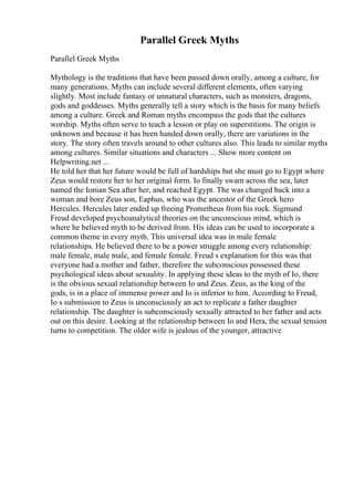 Parallel Greek Myths
Parallel Greek Myths
Mythology is the traditions that have been passed down orally, among a culture, for
many generations. Myths can include several different elements, often varying
slightly. Most include fantasy or unnatural characters, such as monsters, dragons,
gods and goddesses. Myths generally tell a story which is the basis for many beliefs
among a culture. Greek and Roman myths encompass the gods that the cultures
worship. Myths often serve to teach a lesson or play on superstitions. The origin is
unknown and because it has been handed down orally, there are variations in the
story. The story often travels around to other cultures also. This leads to similar myths
among cultures. Similar situations and characters ... Show more content on
Helpwriting.net ...
He told her that her future would be full of hardships but she must go to Egypt where
Zeus would restore her to her original form. Io finally swam across the sea, later
named the Ionian Sea after her, and reached Egypt. The was changed back into a
woman and bore Zeus son, Eaphus, who was the ancestor of the Greek hero
Hercules. Hercules later ended up freeing Prometheus from his rock. Sigmund
Freud developed psychoanalytical theories on the unconscious mind, which is
where he believed myth to be derived from. His ideas can be used to incorporate a
common theme in every myth. This universal idea was in male female
relationships. He believed there to be a power struggle among every relationship:
male female, male male, and female female. Freud s explanation for this was that
everyone had a mother and father, therefore the subconscious possessed these
psychological ideas about sexuality. In applying these ideas to the myth of Io, there
is the obvious sexual relationship between Io and Zeus. Zeus, as the king of the
gods, is in a place of immense power and Io is inferior to him. According to Freud,
Io s submission to Zeus is unconsciously an act to replicate a father daughter
relationship. The daughter is subconsciously sexually attracted to her father and acts
out on this desire. Looking at the relationship between Io and Hera, the sexual tension
turns to competition. The older wife is jealous of the younger, attractive
 