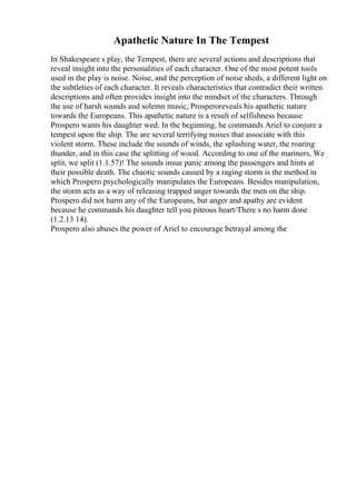 Apathetic Nature In The Tempest
In Shakespeare s play, the Tempest, there are several actions and descriptions that
reveal insight into the personalities of each character. One of the most potent tools
used in the play is noise. Noise, and the perception of noise sheds, a different light on
the subtleties of each character. It reveals characteristics that contradict their written
descriptions and often provides insight into the mindset of the characters. Through
the use of harsh sounds and solemn music, Prosperoreveals his apathetic nature
towards the Europeans. This apathetic nature is a result of selfishness because
Prospero wants his daughter wed. In the beginning, he commands Ariel to conjure a
tempest upon the ship. The are several terrifying noises that associate with this
violent storm. These include the sounds of winds, the splashing water, the roaring
thunder, and in this case the splitting of wood. According to one of the mariners, We
split, we split (1.1.57)! The sounds insue panic among the passengers and hints at
their possible death. The chaotic sounds caused by a raging storm is the method in
which Prospero psychologically manipulates the Europeans. Besides manipulation,
the storm acts as a way of releasing trapped anger towards the men on the ship.
Prospero did not harm any of the Europeans, but anger and apathy are evident
because he commands his daughter tell you piteous heart/There s no harm done
(1.2.13 14).
Prospero also abuses the power of Ariel to encourage betrayal among the
 